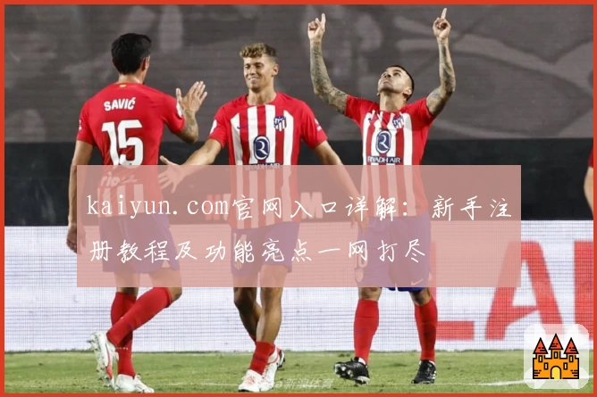 kaiyun.com官网入口详解：新手注册教程及功能亮点一网打尽