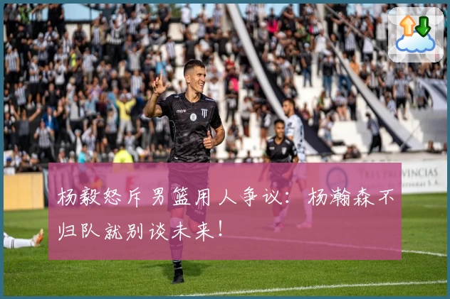 杨毅怒斥男篮用人争议：杨瀚森不归队就别谈未来！