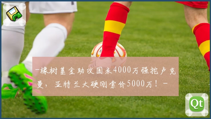 -橡树基金助攻国米4000万强挖卢克曼,亚特兰大硬刚索价5000万!-