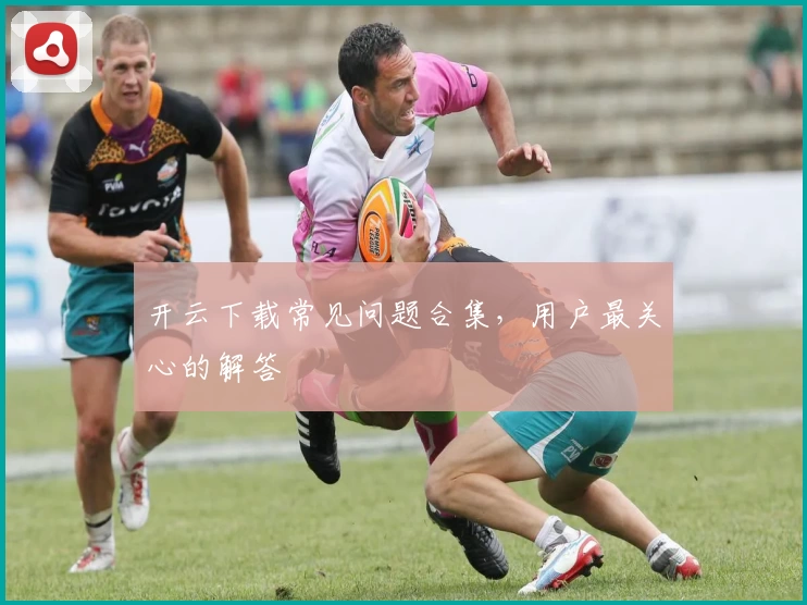 开云下载常见问题合集，用户最关心的解答