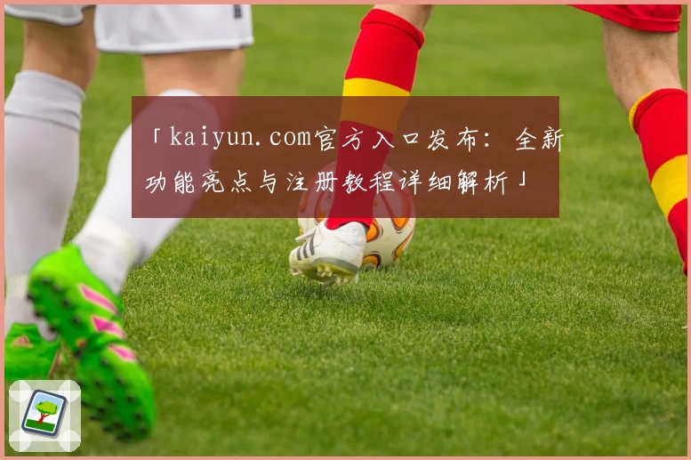 「kaiyun.com官方入口发布：全新功能亮点与注册教程详细解析」