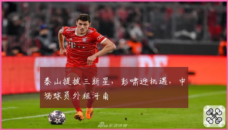 泰山提拔三新星，彭啸迎机遇，中场球员外租河南