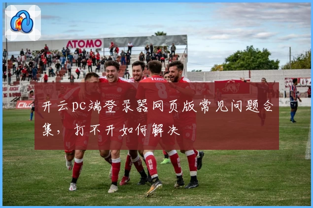 开云pc端登录器网页版常见问题合集，打不开如何解决