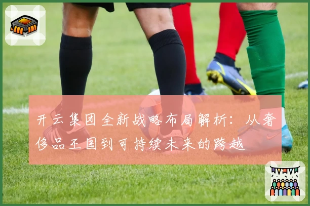 开云集团全新战略布局解析：从奢侈品王国到可持续未来的跨越