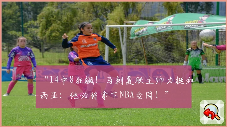 “14中8狂飙！马刺夏联主帅力挺加西亚：他必将拿下NBA合同！”