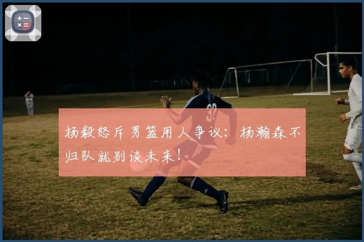 杨毅怒斥男篮用人争议:杨瀚森不归队就别谈未来!