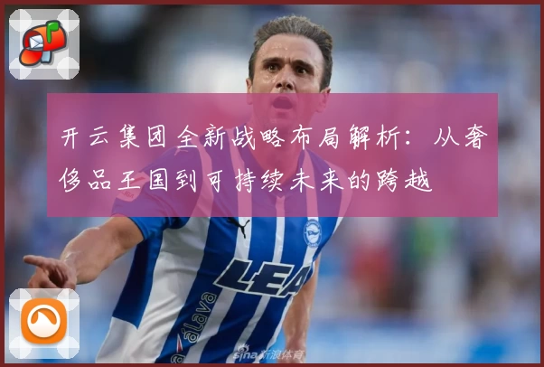 开云集团全新战略布局解析：从奢侈品王国到可持续未来的跨越