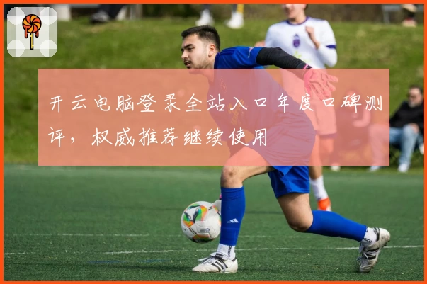 开云电脑登录全站入口年度口碑测评，权威推荐继续使用